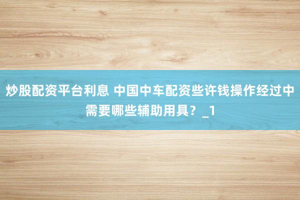 炒股配资平台利息 中国中车配资些许钱操作经过中需要哪些辅助用具？_1