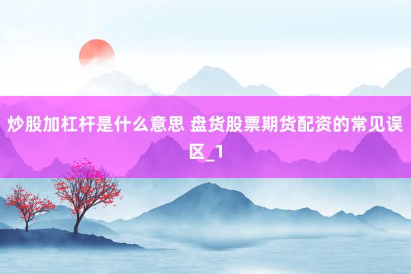 炒股加杠杆是什么意思 盘货股票期货配资的常见误区_1