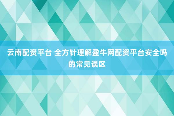 云南配资平台 全方针理解盈牛网配资平台安全吗的常见误区
