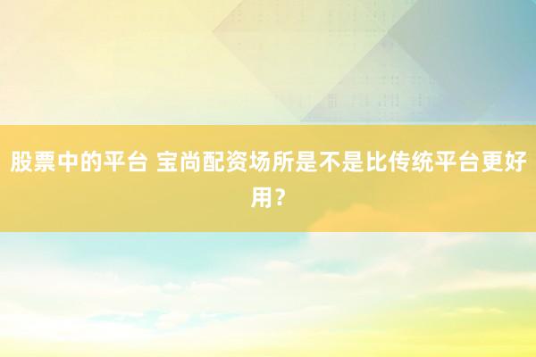 股票中的平台 宝尚配资场所是不是比传统平台更好用？