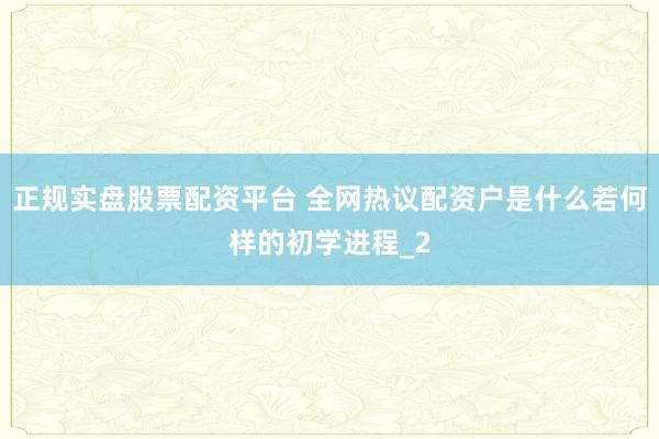 正规实盘股票配资平台 全网热议配资户是什么若何样的初学进程_2