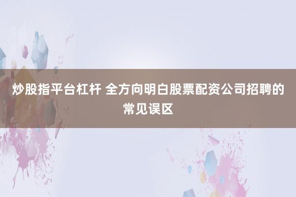 炒股指平台杠杆 全方向明白股票配资公司招聘的常见误区