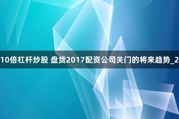 10倍杠杆炒股 盘货2017配资公司关门的将来趋势_2