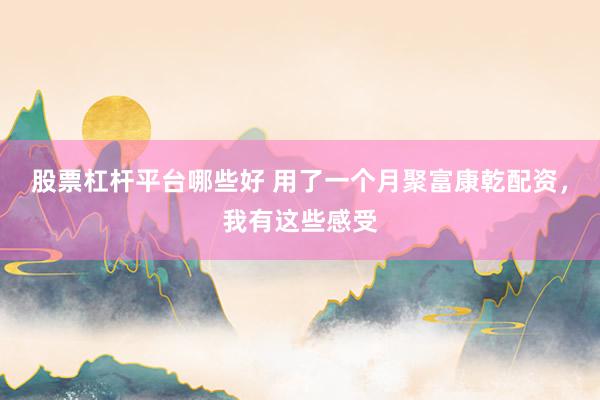 股票杠杆平台哪些好 用了一个月聚富康乾配资，我有这些感受