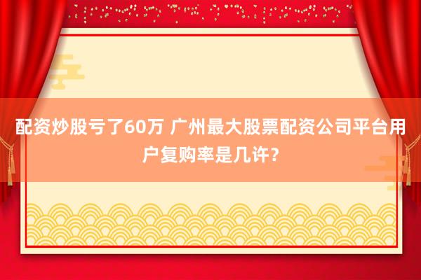 配资炒股亏了60万 广州最大股票配资公司平台用户复购率是几许？