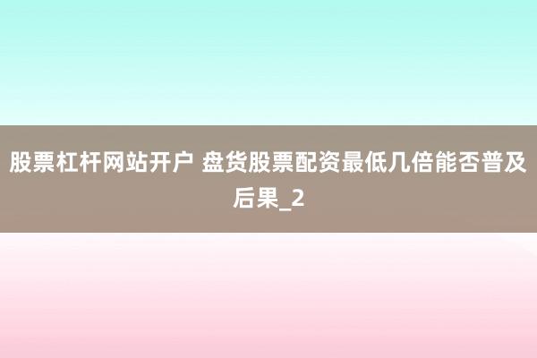 股票杠杆网站开户 盘货股票配资最低几倍能否普及后果_2