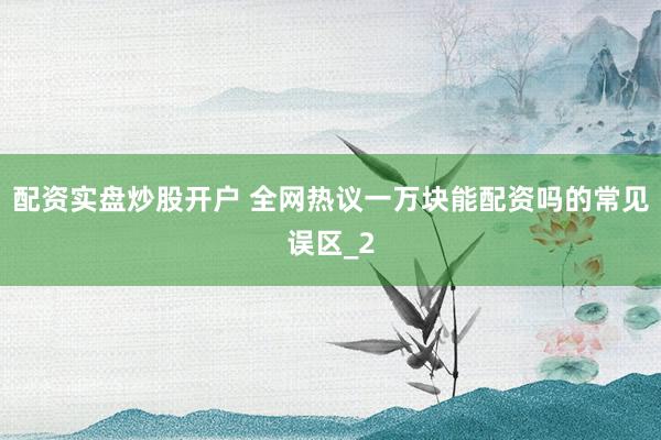 配资实盘炒股开户 全网热议一万块能配资吗的常见误区_2