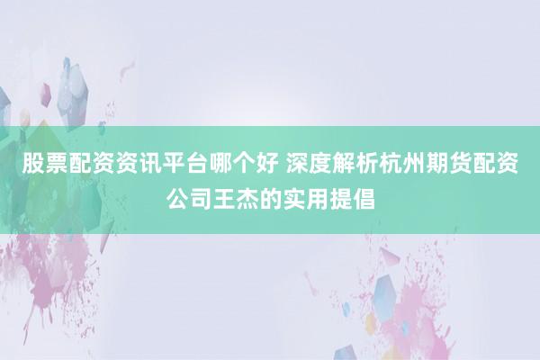 股票配资资讯平台哪个好 深度解析杭州期货配资公司王杰的实用提倡