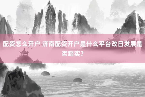 配资怎么开户 济南配资开户是什么平台改日发展是否踏实？
