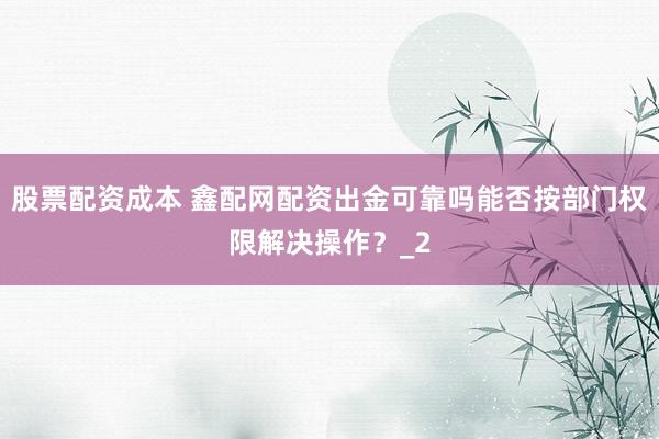 股票配资成本 鑫配网配资出金可靠吗能否按部门权限解决操作？_2