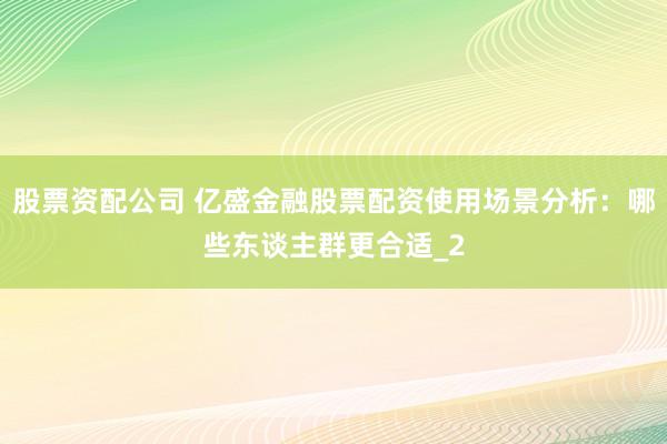 股票资配公司 亿盛金融股票配资使用场景分析：哪些东谈主群更合适_2