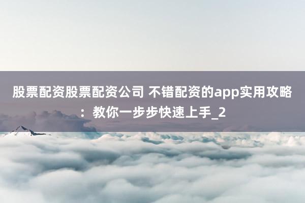 股票配资股票配资公司 不错配资的app实用攻略：教你一步步快速上手_2