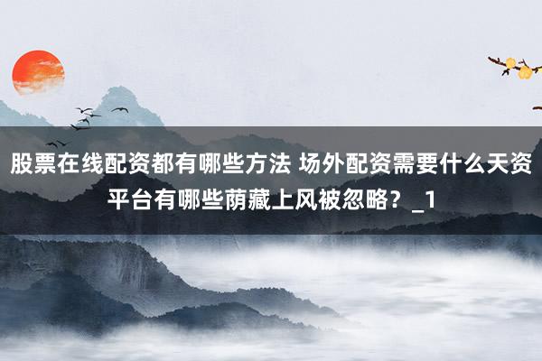 股票在线配资都有哪些方法 场外配资需要什么天资平台有哪些荫藏上风被忽略？_1