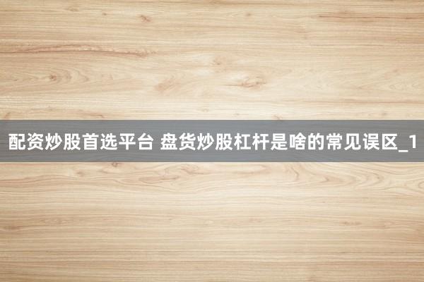 配资炒股首选平台 盘货炒股杠杆是啥的常见误区_1