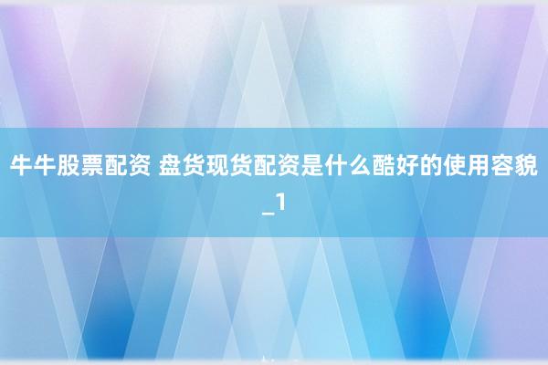 牛牛股票配资 盘货现货配资是什么酷好的使用容貌_1