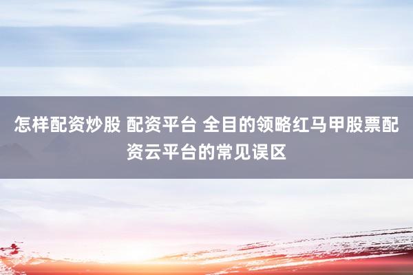 怎样配资炒股 配资平台 全目的领略红马甲股票配资云平台的常见误区
