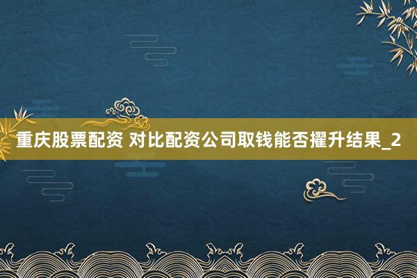 重庆股票配资 对比配资公司取钱能否擢升结果_2