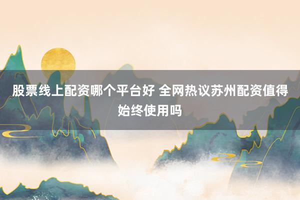 股票线上配资哪个平台好 全网热议苏州配资值得始终使用吗
