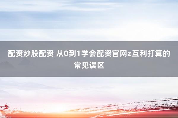 配资炒股配资 从0到1学会配资官网z互利打算的常见误区