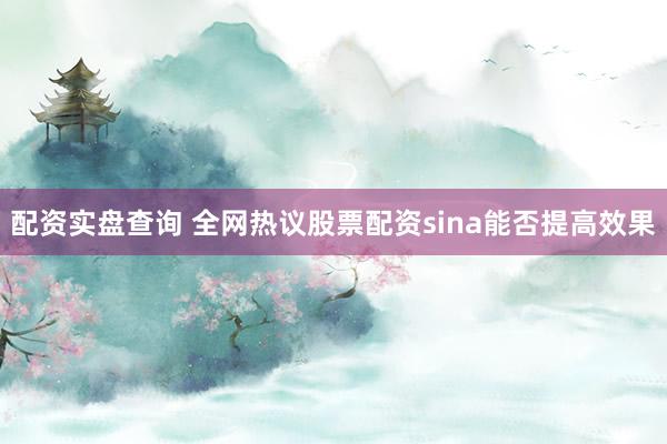 配资实盘查询 全网热议股票配资sina能否提高效果