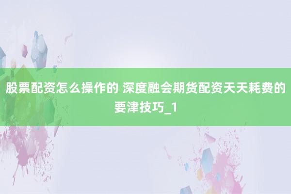 股票配资怎么操作的 深度融会期货配资天天耗费的要津技巧_1