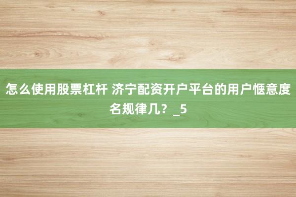 怎么使用股票杠杆 济宁配资开户平台的用户惬意度名规律几？_5