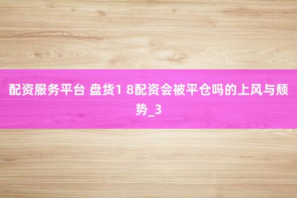 配资服务平台 盘货1 8配资会被平仓吗的上风与颓势_3