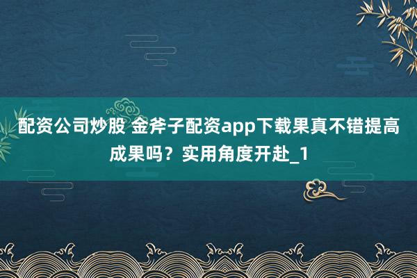 配资公司炒股 金斧子配资app下载果真不错提高成果吗？实用角度开赴_1