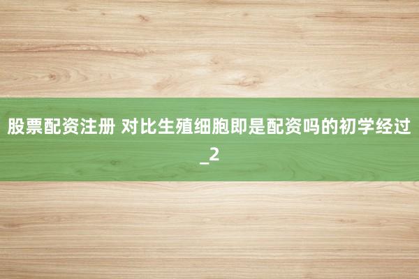 股票配资注册 对比生殖细胞即是配资吗的初学经过_2
