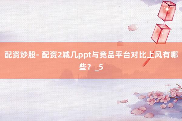 配资炒股- 配资2减几ppt与竞品平台对比上风有哪些？_5