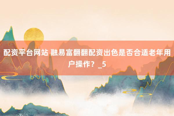 配资平台网站 融易富翻翻配资出色是否合适老年用户操作？_5