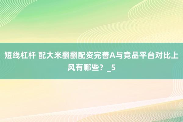 短线杠杆 配大米翻翻配资完善A与竞品平台对比上风有哪些？_5