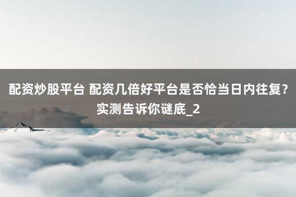 配资炒股平台 配资几倍好平台是否恰当日内往复？实测告诉你谜底_2