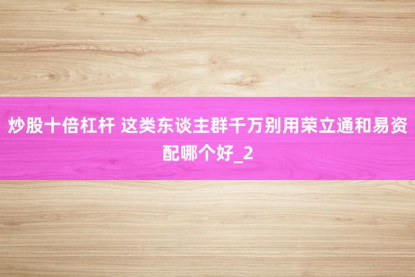 炒股十倍杠杆 这类东谈主群千万别用荣立通和易资配哪个好_2