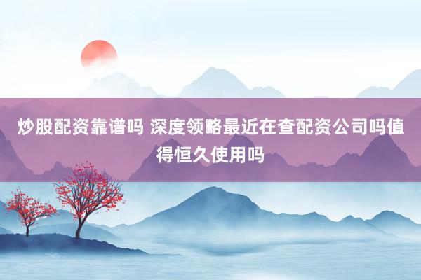 炒股配资靠谱吗 深度领略最近在查配资公司吗值得恒久使用吗