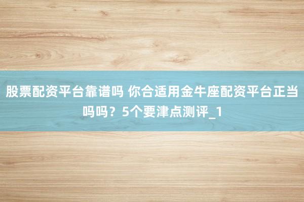 股票配资平台靠谱吗 你合适用金牛座配资平台正当吗吗？5个要津点测评_1