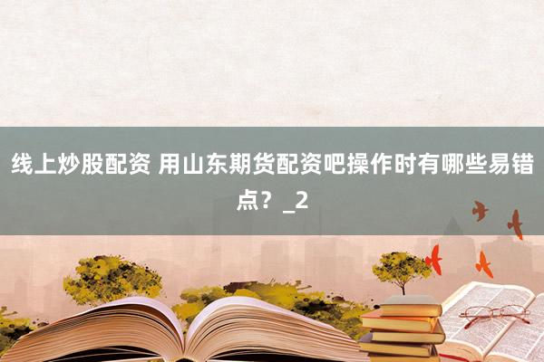 线上炒股配资 用山东期货配资吧操作时有哪些易错点？_2