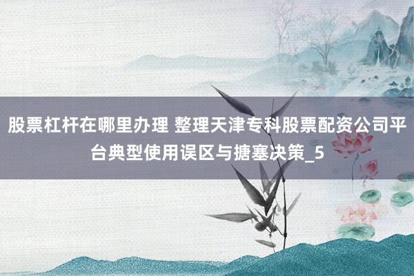股票杠杆在哪里办理 整理天津专科股票配资公司平台典型使用误区与搪塞决策_5