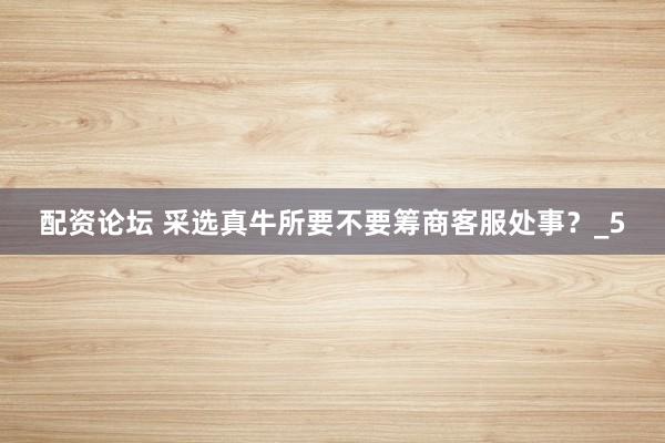 配资论坛 采选真牛所要不要筹商客服处事？_5