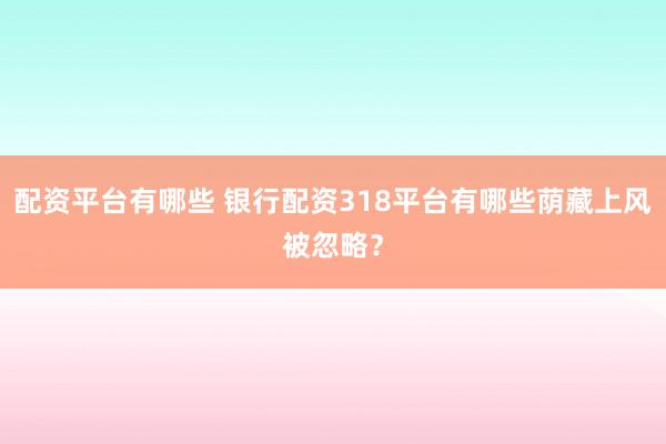配资平台有哪些 银行配资318平台有哪些荫藏上风被忽略？