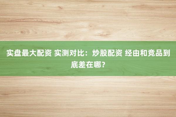实盘最大配资 实测对比：炒股配资 经由和竞品到底差在哪？