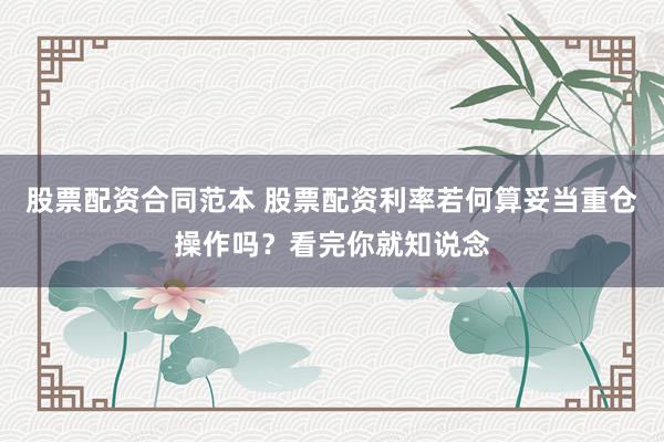股票配资合同范本 股票配资利率若何算妥当重仓操作吗？看完你就知说念