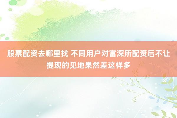 股票配资去哪里找 不同用户对富深所配资后不让提现的见地果然差这样多
