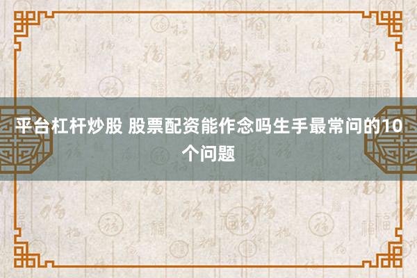 平台杠杆炒股 股票配资能作念吗生手最常问的10个问题