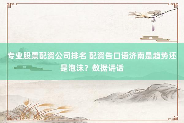 专业股票配资公司排名 配资告口语济南是趋势还是泡沫？数据讲话