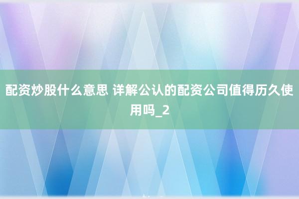 配资炒股什么意思 详解公认的配资公司值得历久使用吗_2