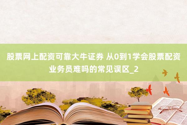 股票网上配资可靠大牛证券 从0到1学会股票配资业务员难吗的常见误区_2
