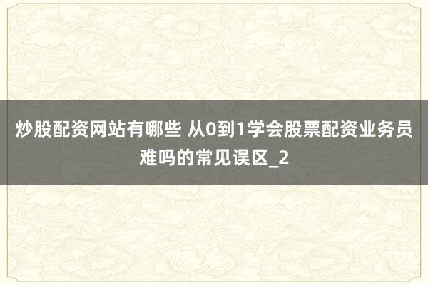炒股配资网站有哪些 从0到1学会股票配资业务员难吗的常见误区_2
