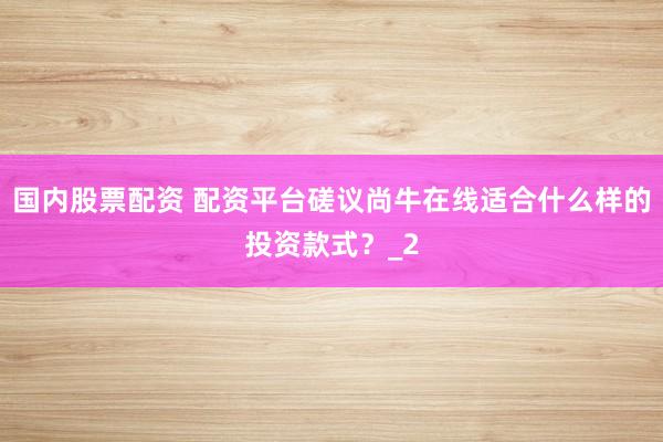 国内股票配资 配资平台磋议尚牛在线适合什么样的投资款式？_2