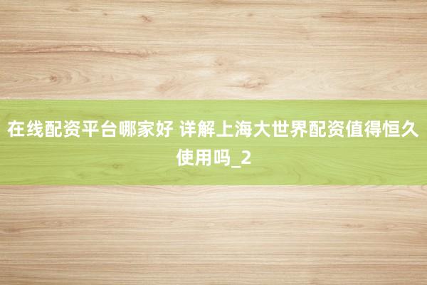 在线配资平台哪家好 详解上海大世界配资值得恒久使用吗_2